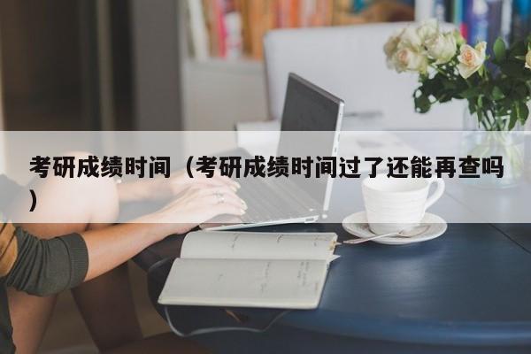 考研成绩时间（考研成绩时间过了还能再查吗）