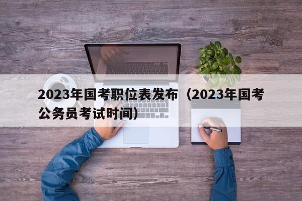 2023年国考职位表发布（2023年国考公务员考试时间）