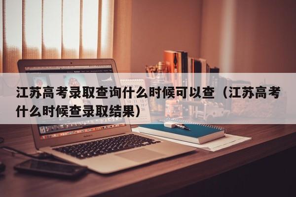 江苏高考录取查询什么时候可以查（江苏高考什么时候查录取结果）