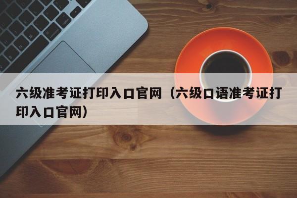 六级准考证打印入口官网（六级口语准考证打印入口官网）