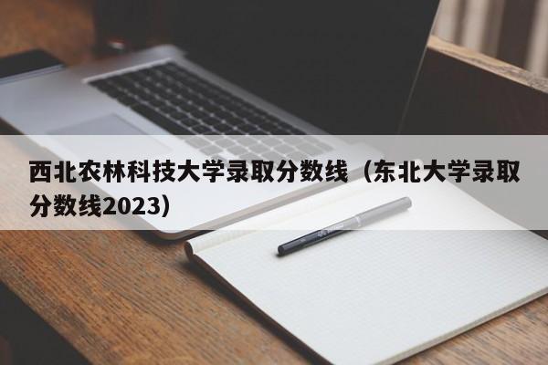 西北农林科技大学录取分数线（东北大学录取分数线2023）