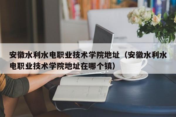 安徽水利水电职业技术学院地址（安徽水利水电职业技术学院地址在哪个镇）