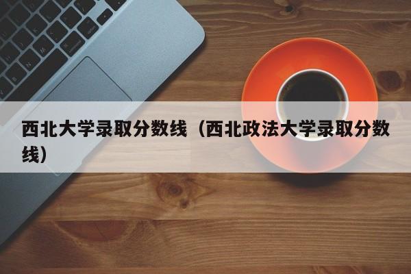 西北大学录取分数线（西北政法大学录取分数线）