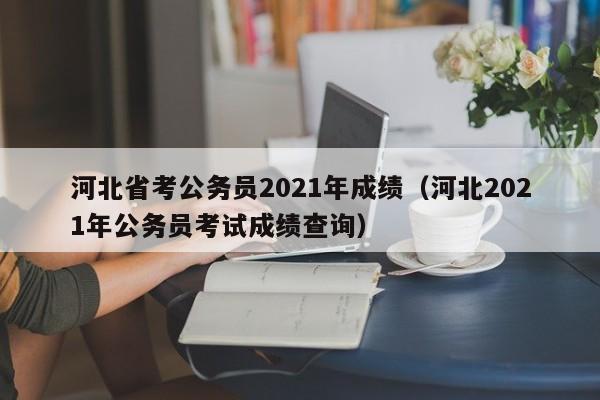 河北省考公务员2021年成绩（河北2021年公务员考试成绩查询）