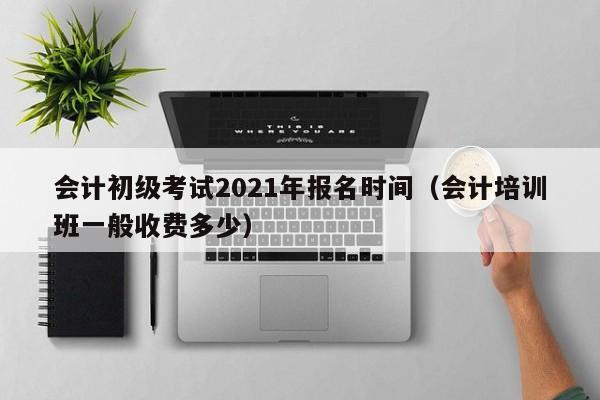 会计初级考试2021年报名时间（会计培训班一般收费多少）