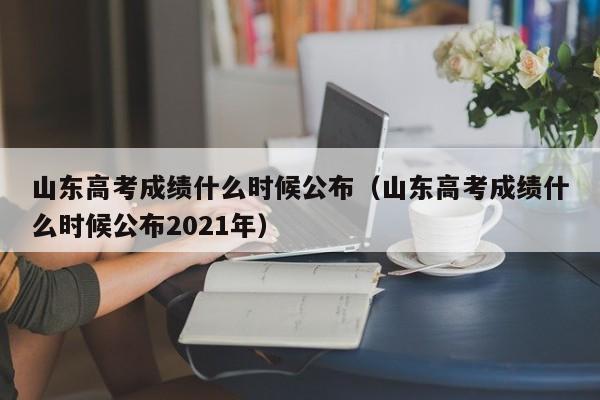 山东高考成绩什么时候公布（山东高考成绩什么时候公布2021年）