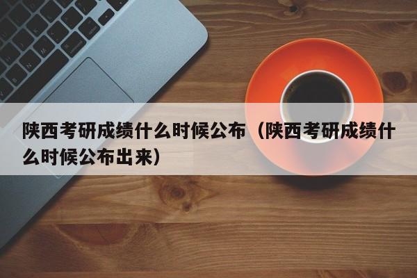 陕西考研成绩什么时候公布（陕西考研成绩什么时候公布出来）