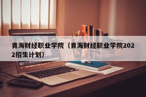 青海财经职业学院（青海财经职业学院2022招生计划）