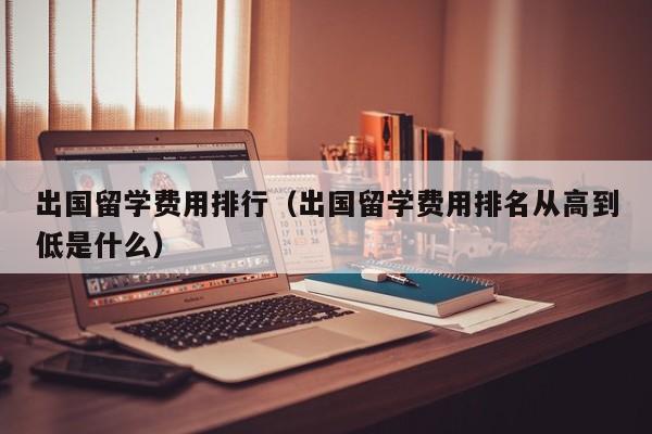 出国留学费用排行（出国留学费用排名从高到低是什么）