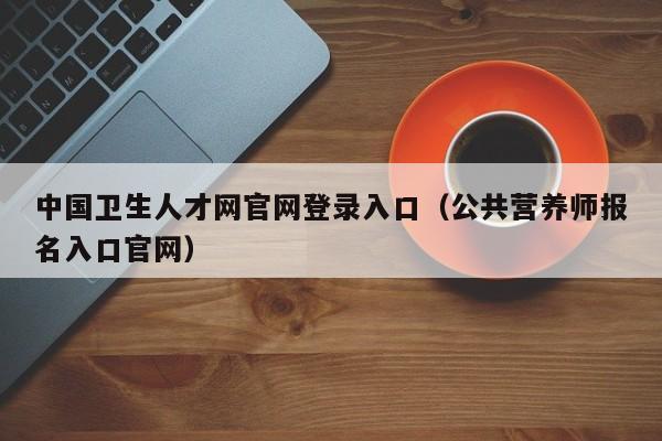 中国卫生人才网官网登录入口（公共营养师报名入口官网）