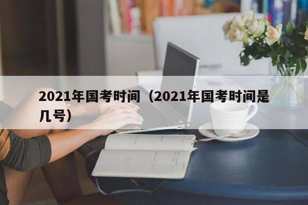 2021年国考时间（2021年国考时间是几号）