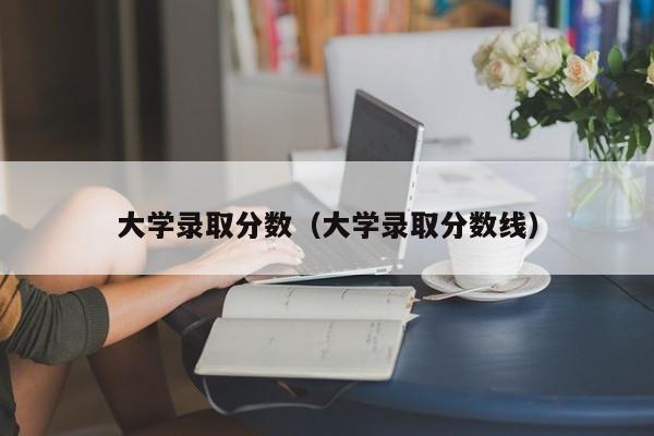 大学录取分数（大学录取分数线）