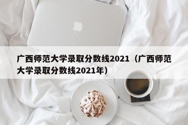 广西师范大学录取分数线2021（广西师范大学录取分数线2021年）