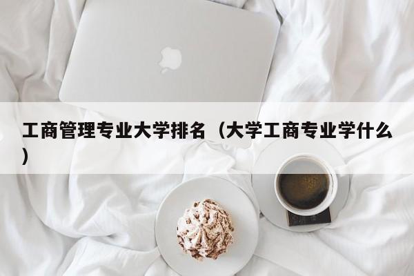 工商管理专业大学排名（大学工商专业学什么）