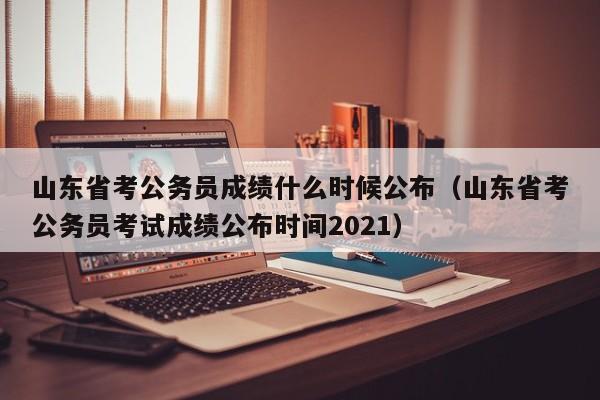 山东省考公务员成绩什么时候公布（山东省考公务员考试成绩公布时间2021）