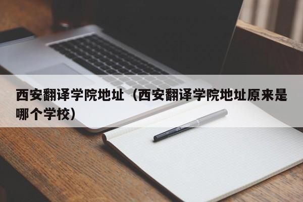 西安翻译学院地址（西安翻译学院地址原来是哪个学校）