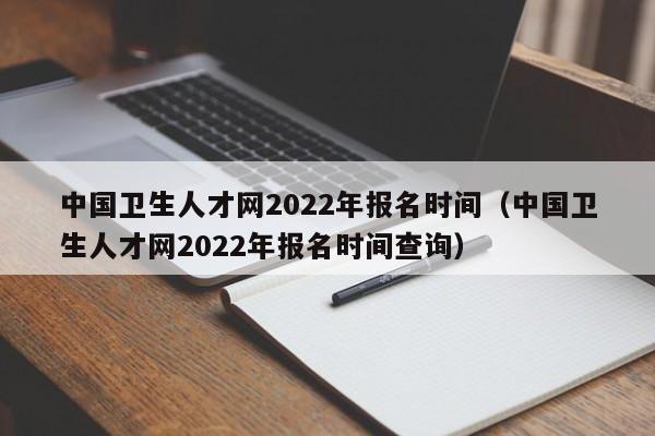 中国卫生人才网2022年报名时间（中国卫生人才网2022年报名时间查询）