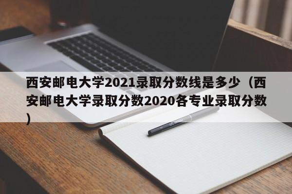 西安邮电大学2021录取分数线是多少（西安邮电大学录取分数2020各专业录取分数）