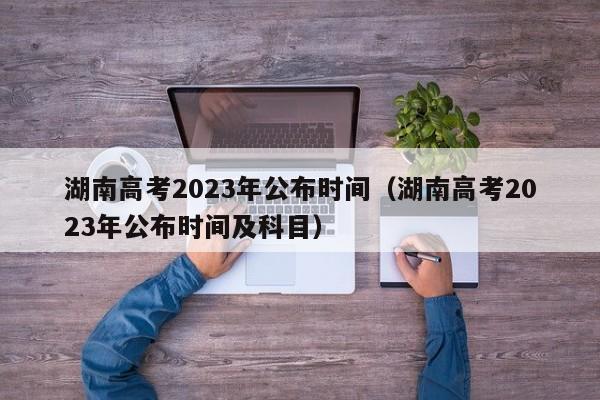 湖南高考2023年公布时间（湖南高考2023年公布时间及科目）