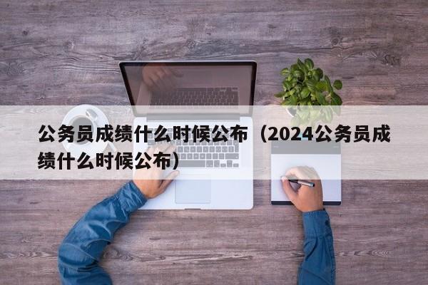 公务员成绩什么时候公布（2024公务员成绩什么时候公布）