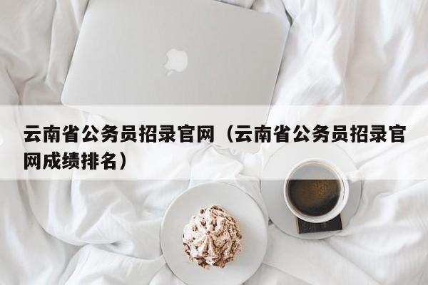 云南省公务员招录官网（云南省公务员招录官网成绩排名）