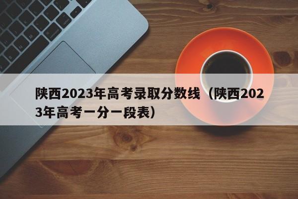 陕西2023年高考录取分数线（陕西2023年高考一分一段表）