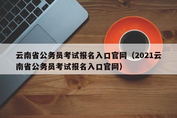 云南省公务员考试报名入口官网（2021云南省公务员考试报名入口官网）