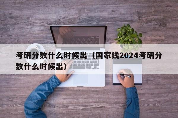 考研分数什么时候出（国家线2024考研分数什么时候出）