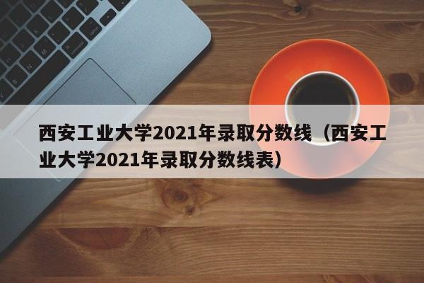 西安工业大学2021年录取分数线（西安工业大学2021年录取分数线表）