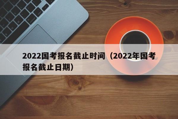 2022国考报名截止时间（2022年国考报名截止日期）