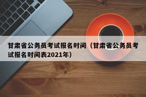 甘肃省公务员考试报名时间（甘肃省公务员考试报名时间表2021年）