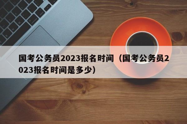 国考公务员2023报名时间（国考公务员2023报名时间是多少）