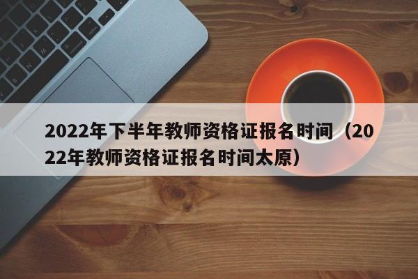 2022年下半年教师资格证报名时间（2022年教师资格证报名时间太原）