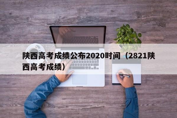 陕西高考成绩公布2020时间（2821陕西高考成绩）