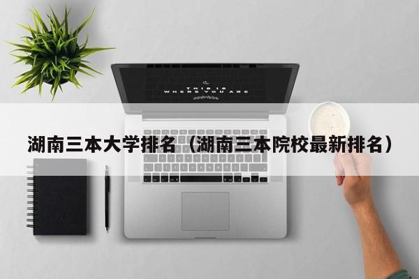 湖南三本大学排名（湖南三本院校最新排名）