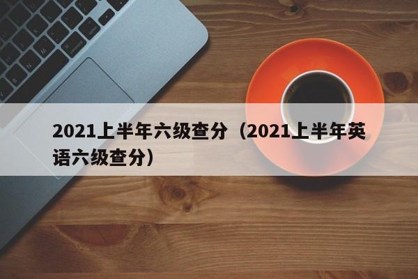 2021上半年六级查分（2021上半年英语六级查分）