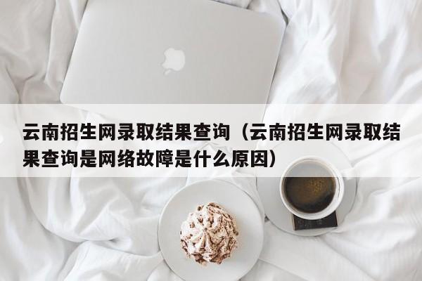 云南招生网录取结果查询（云南招生网录取结果查询是网络故障是什么原因）