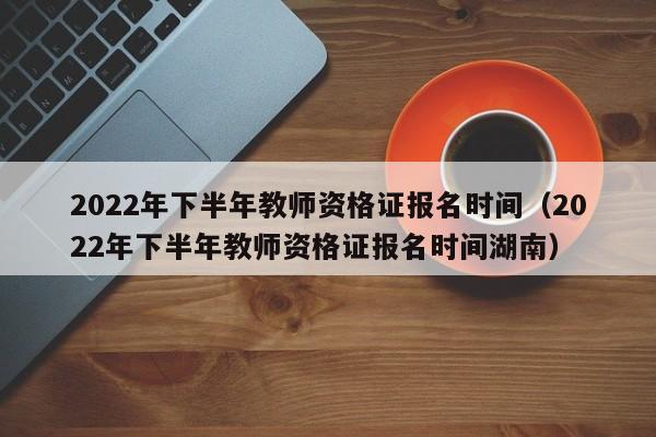 2022年下半年教师资格证报名时间（2022年下半年教师资格证报名时间湖南）