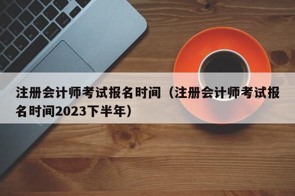 注册会计师考试报名时间（注册会计师考试报名时间2023下半年）