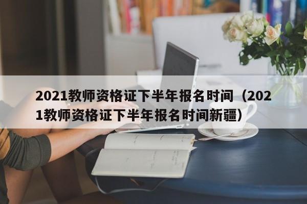 2021教师资格证下半年报名时间（2021教师资格证下半年报名时间新疆）