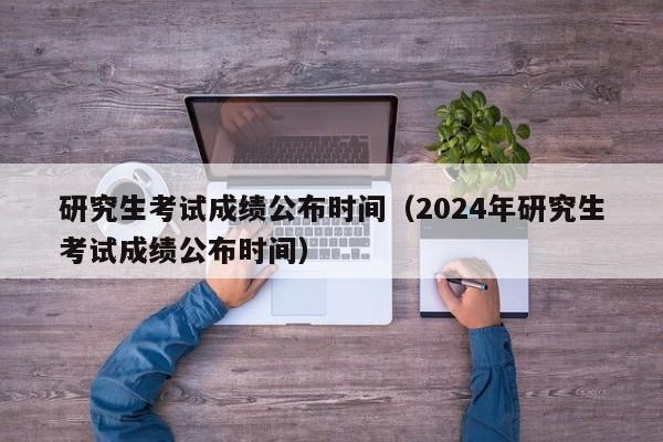 研究生考试成绩公布时间（2024年研究生考试成绩公布时间）