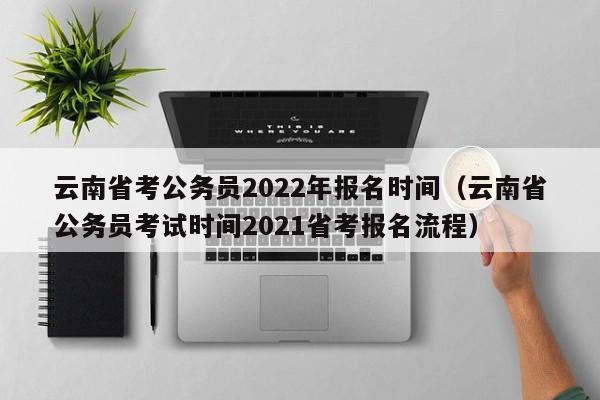 云南省考公务员2022年报名时间（云南省公务员考试时间2021省考报名流程）