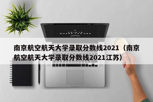 南京航空航天大学录取分数线2021（南京航空航天大学录取分数线2021江苏）