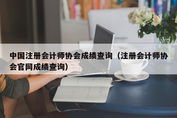 中国注册会计师协会成绩查询（注册会计师协会官网成绩查询）