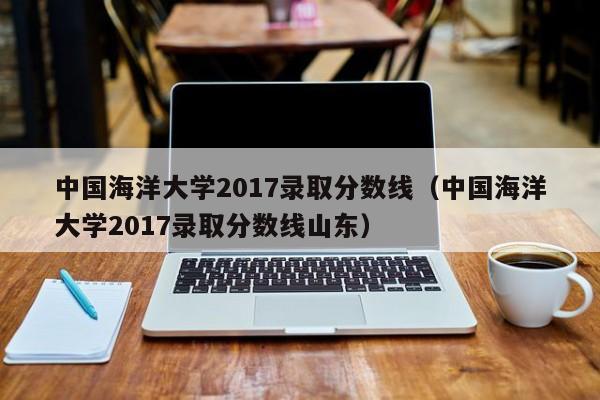 中国海洋大学2017录取分数线（中国海洋大学2017录取分数线山东）