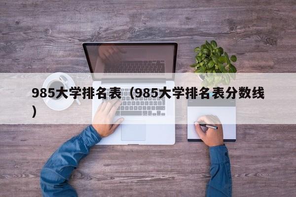 985大学排名表（985大学排名表分数线）