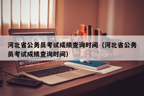 河北省公务员考试成绩查询时间（河北省公务员考试成绩查询时间）