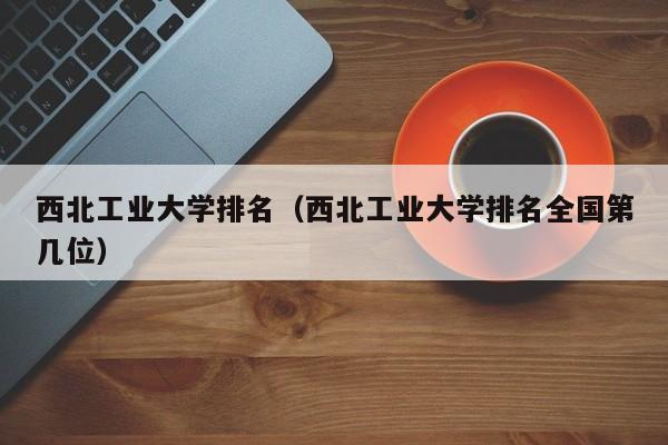 西北工业大学排名（西北工业大学排名全国第几位）