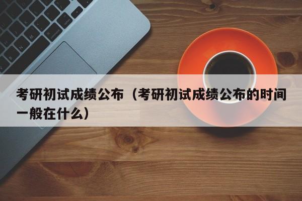 考研初试成绩公布（考研初试成绩公布的时间一般在什么）