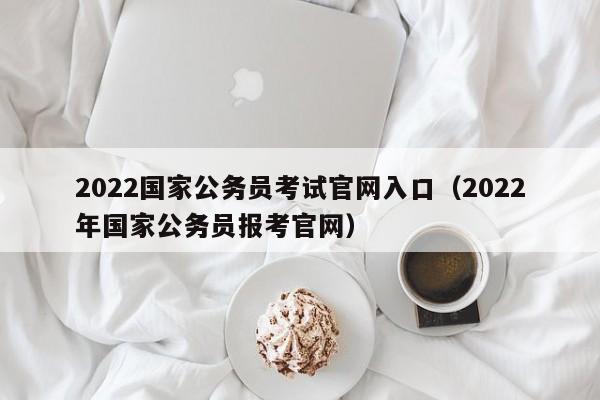 2022国家公务员考试官网入口（2022年国家公务员报考官网）